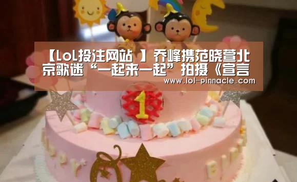 【LoL投注网站 】乔峰携范晓萱北京歌迷“一起来一起”拍摄《宣言》MV(图2) 2026年最佳英雄联盟投注网站