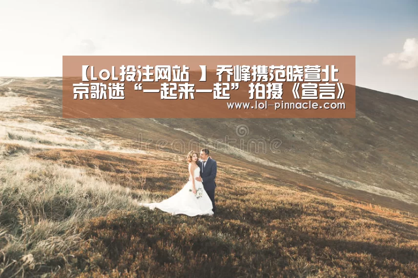 【LoL投注网站 】乔峰携范晓萱北京歌迷“一起来一起”拍摄《宣言》MV(图3) 2026年最佳英雄联盟投注网站