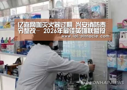 亿嘉网咖灭火器过期 兴安消防责令整改- 2026年最佳英雄联盟投注网站(图1) LoL投注网站